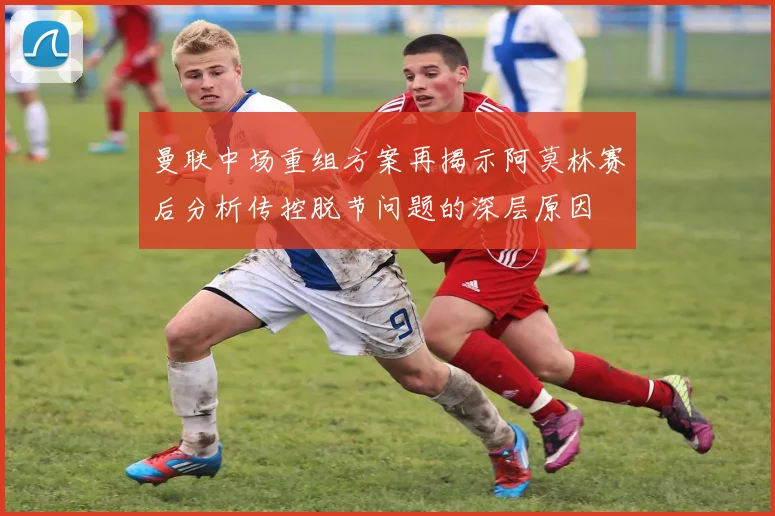 曼联中场重组方案再揭示阿莫林赛后分析传控脱节问题的深层原因