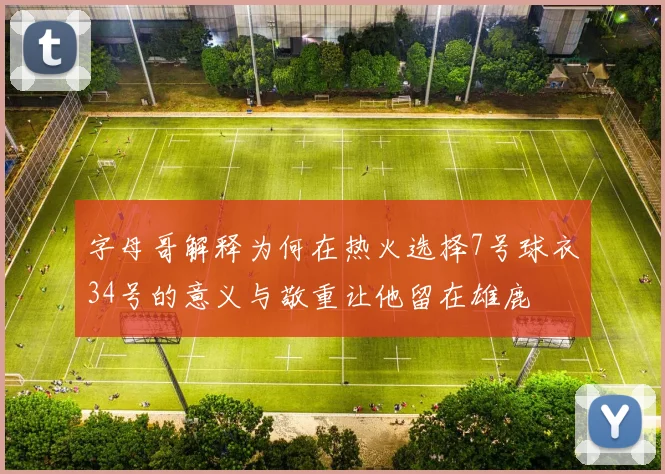 字母哥解释为何在热火选择7号球衣34号的意义与敬重让他留在雄鹿