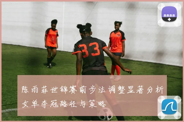 陈雨菲世锦赛前步法调整显著分析女单夺冠路径与策略