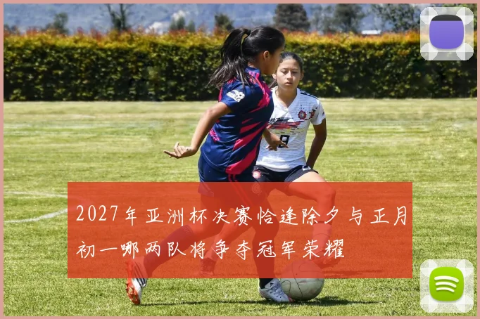 2027年亚洲杯决赛恰逢除夕与正月初一哪两队将争夺冠军荣耀