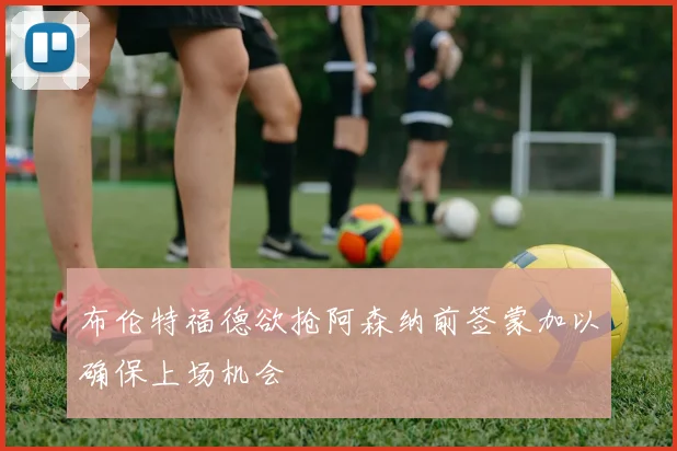 布伦特福德欲抢阿森纳前签蒙加以确保上场机会
