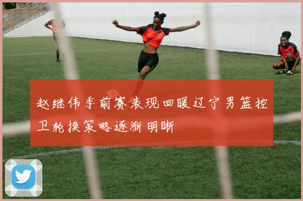 赵继伟季前赛表现回暖辽宁男篮控卫轮换策略逐渐明晰