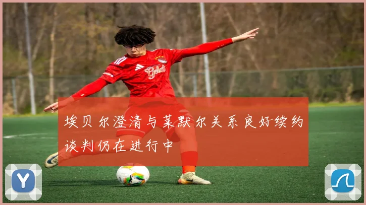 埃贝尔澄清与莱默尔关系良好续约谈判仍在进行中