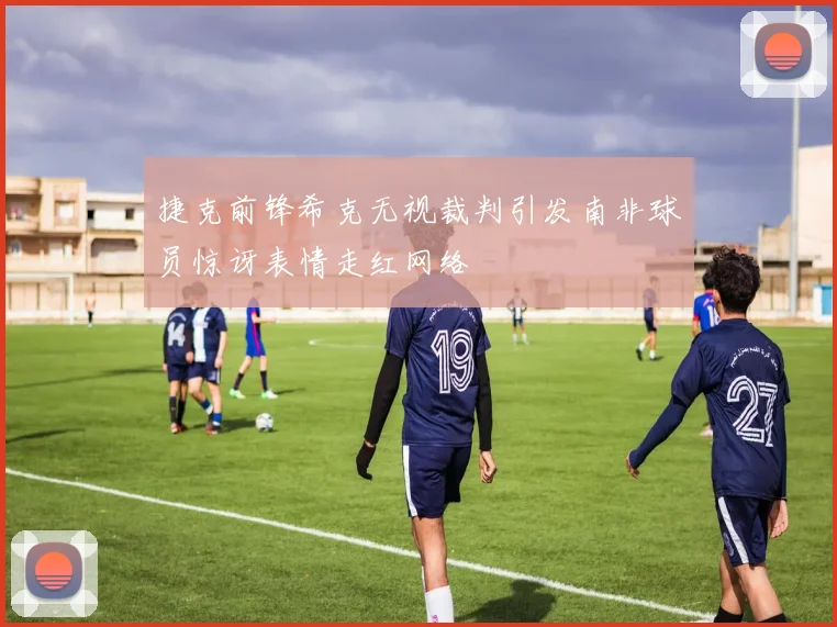 捷克前锋希克无视裁判引发南非球员惊讶表情走红网络
