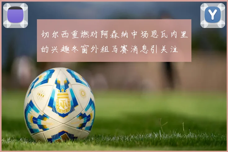 切尔西重燃对阿森纳中场恩瓦内里的兴趣冬窗外租马赛消息引关注