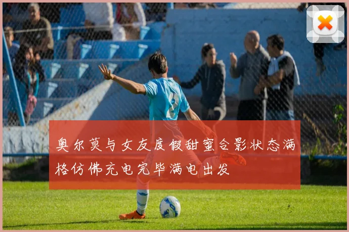 奥尔莫与女友度假甜蜜合影状态满格仿佛充电完毕满电出发