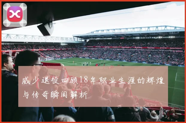 威少退役回顾18年职业生涯的辉煌与传奇瞬间解析