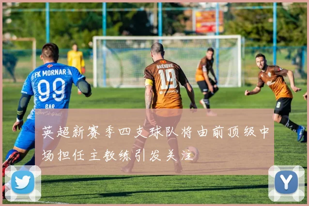 英超新赛季四支球队将由前顶级中场担任主教练引发关注