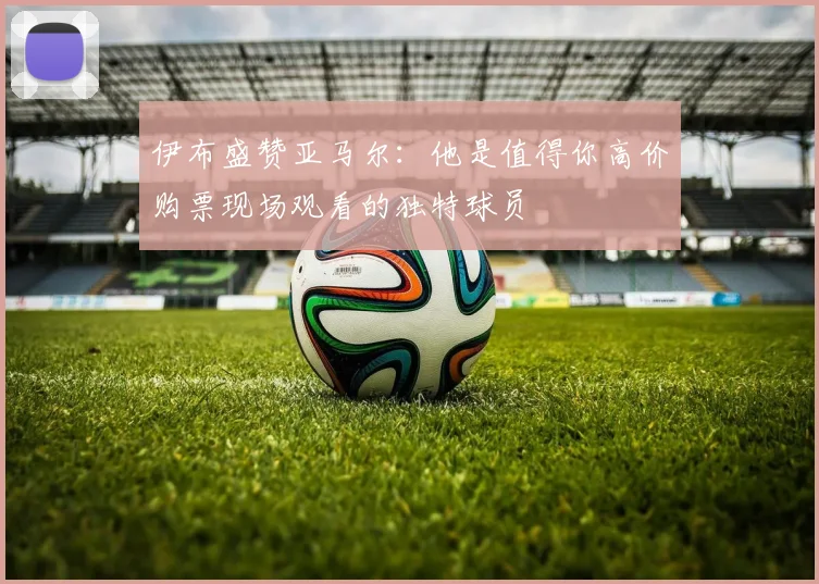 伊布盛赞亚马尔：他是值得你高价购票现场观看的独特球员