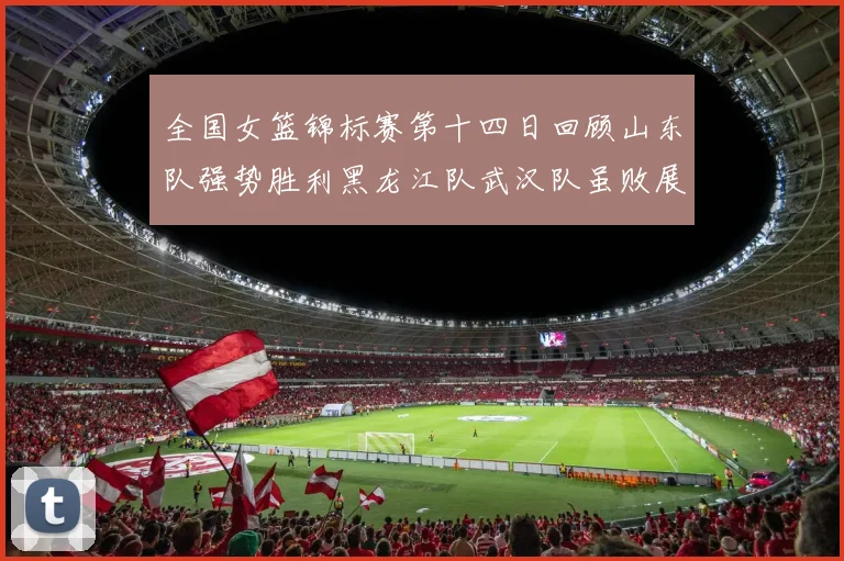 全国女篮锦标赛第十四日回顾山东队强势胜利黑龙江队武汉队虽败展现顽强精神
