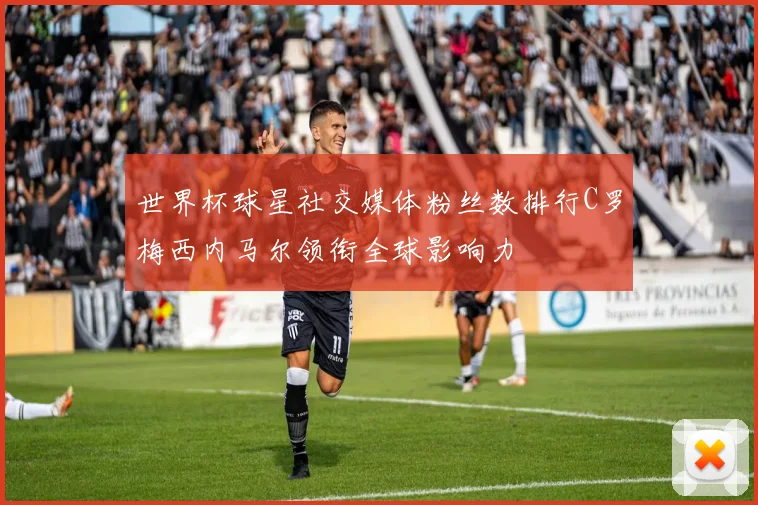世界杯球星社交媒体粉丝数排行C罗梅西内马尔领衔全球影响力