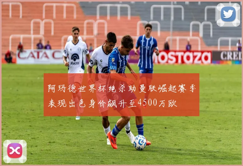 阿玛德世界杯绝杀助曼联崛起赛季表现出色身价飙升至4500万欧