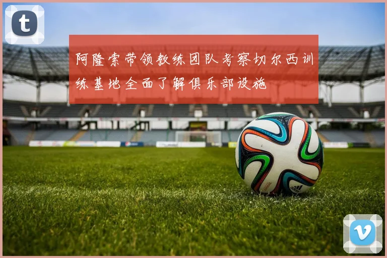 阿隆索带领教练团队考察切尔西训练基地全面了解俱乐部设施