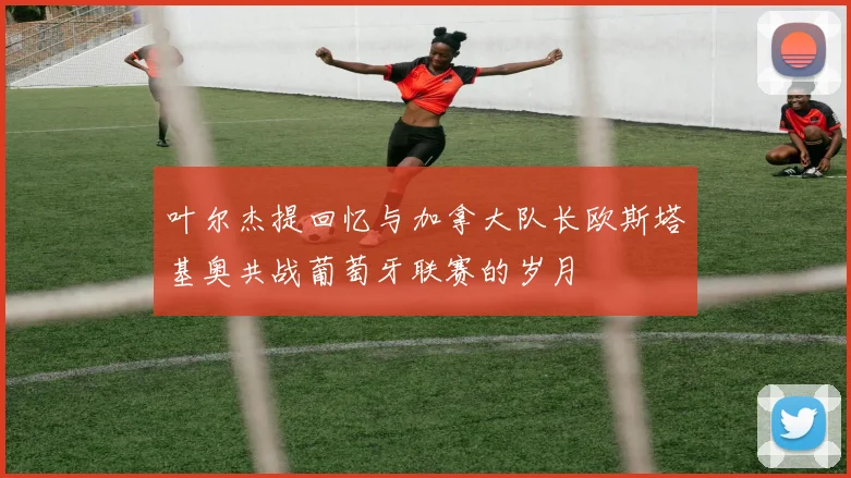 叶尔杰提回忆与加拿大队长欧斯塔基奥共战葡萄牙联赛的岁月
