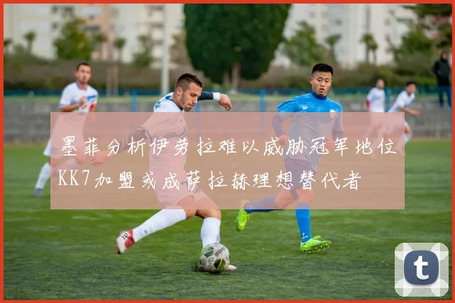 墨菲分析伊劳拉难以威胁冠军地位KK7加盟或成萨拉赫理想替代者