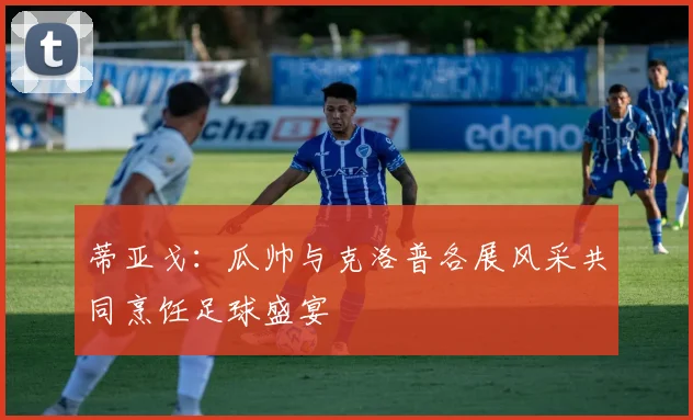 蒂亚戈：瓜帅与克洛普各展风采共同烹饪足球盛宴
