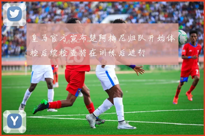 皇马官方宣布楚阿梅尼归队开始体检后续检查将在训练后进行