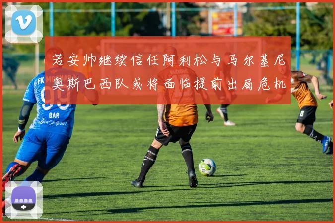 若安帅继续信任阿利松与马尔基尼奥斯巴西队或将面临提前出局危机