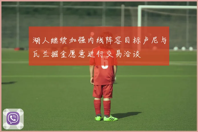 湖人继续加强内线阵容目标卢尼与瓦兰掘金愿意进行交易洽谈