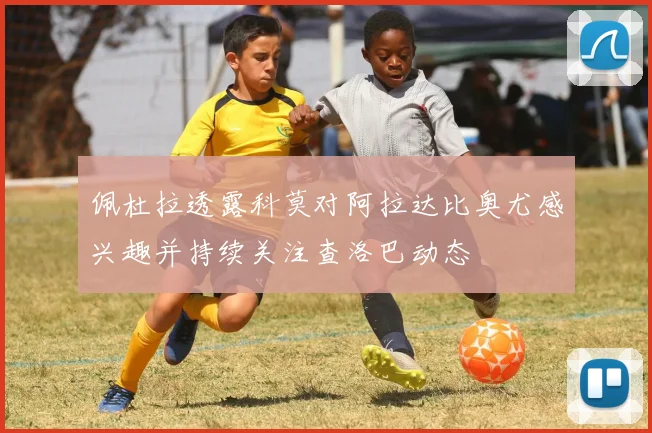 佩杜拉透露科莫对阿拉达比奥尤感兴趣并持续关注查洛巴动态