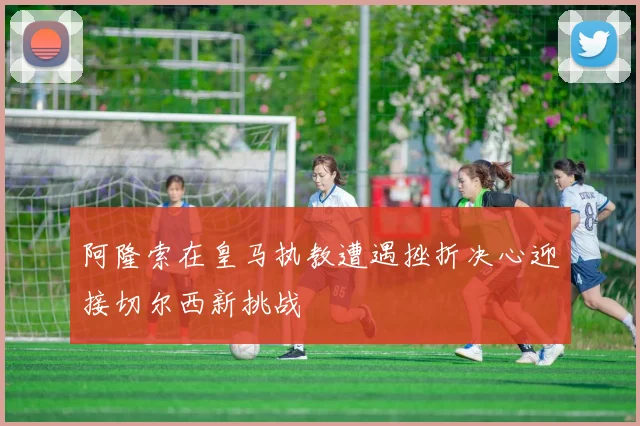 阿隆索在皇马执教遭遇挫折决心迎接切尔西新挑战