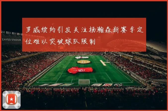 罗威续约引发关注杨瀚森新赛季定位难以突破球队限制