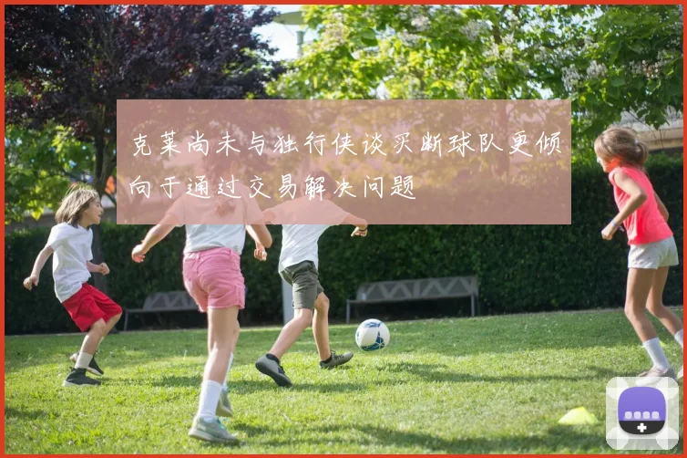 克莱尚未与独行侠谈买断球队更倾向于通过交易解决问题