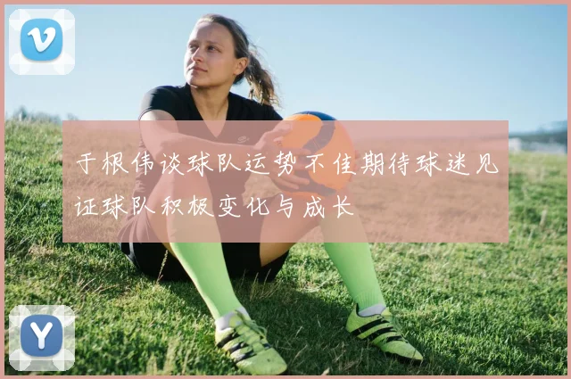 于根伟谈球队运势不佳期待球迷见证球队积极变化与成长