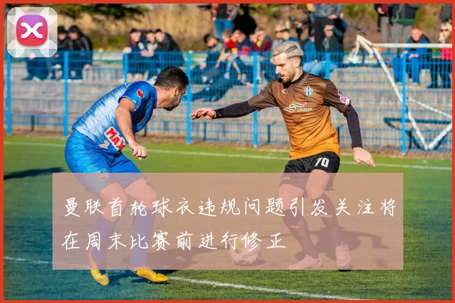 曼联首轮球衣违规问题引发关注将在周末比赛前进行修正