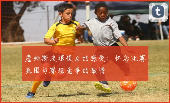 詹姆斯谈退役后的感受：怀念比赛氛围与赛场竞争的激情