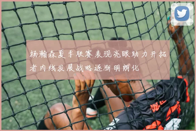 杨瀚森夏季联赛表现亮眼助力开拓者内线发展战略逐渐明朗化