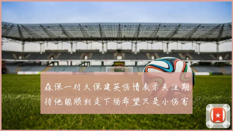 森保一对久保建英伤情表示关注期待他能顺利走下场希望只是小伤害